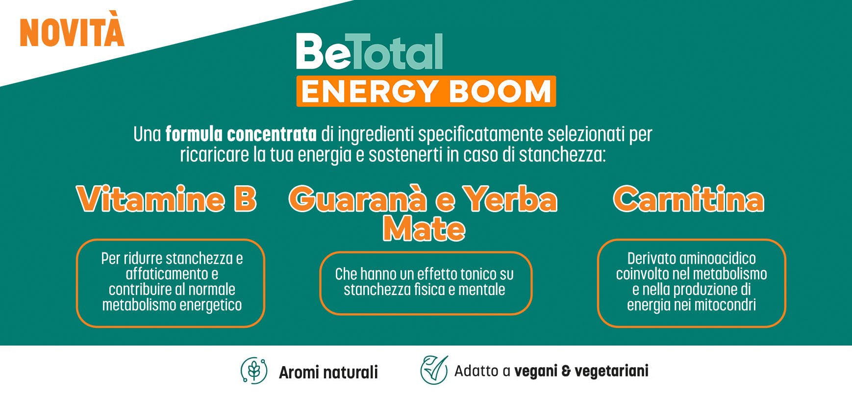 Logo di BeTotal Energy Boom, integratore alimentare con Vitamine B, Carnitina ed estratti di Guaranà e Yerba Mate. Il testo recita: “BeTotal Energy Boom, una formula concentrata di ingredienti specificatamente selezionati per ricaricare la tua energia e sostenerti in caso di stanchezza: Vitamine B, per ridurre stanchezza e affaticamento e contribuire al normale metabolismo energetico; Guaranà e Yerba Mate, che hanno un effetto tonico su stanchezza fisica e mentale; Carnitina, derivato aminoacidico coinvolto nel metabolismo e nella produzione di energia nei mitocondri”.  In basso quattro icone verdi su sfondo bianco: icona con testo: “aromi naturali”, icona con testo: “senza glutine”, icona con testo: “senza lattosio fra gli ingredienti”, icona con testo “adatto a vegani e vegetariani”. 