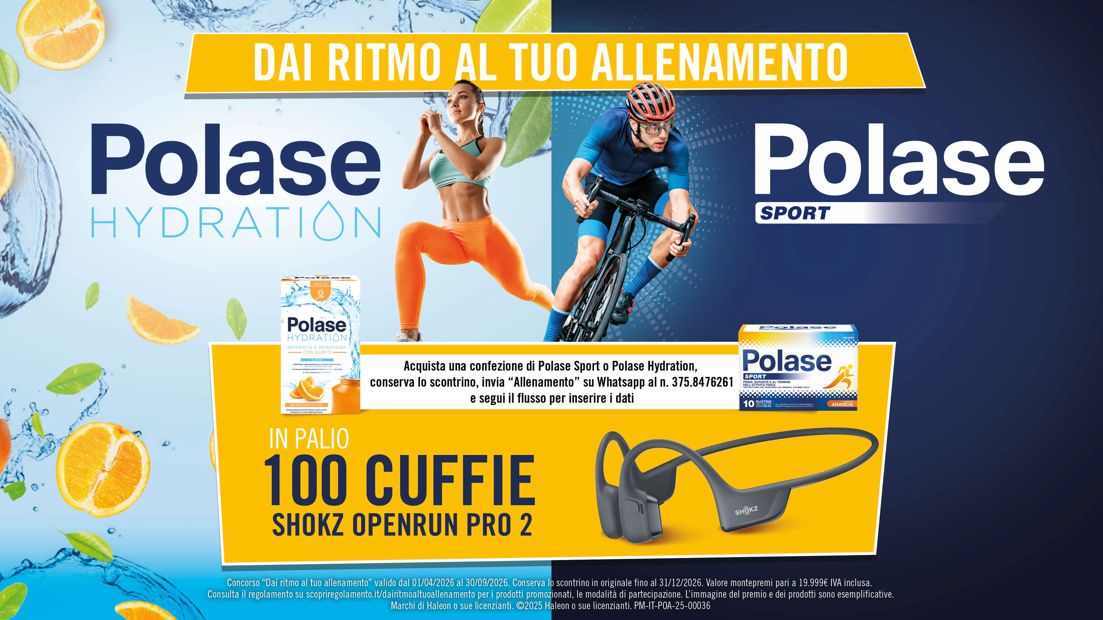 DAI RITMO AL TUO ALLENAMENTO Polase Hydration Polase SPORT  Acquista una confezione di Polase Sport o Polase Hydration, conserva lo scontrino, invia "Allenamento" su Whatsapp al n. 375.8476261 e segui il flusso per inserire i dati  IN PALIO 100 CUFFIE SHOKZ OPENRUN PRO 2  Concorso "Dai ritmo al tuo allenamento" valido dal 01/04/2026 al 30/09/2026. Conserva lo scontrino in originale fino al 31/12/2026. Valore montepremi pari a 19.999€ IVA inclusa. Consulta il regolamento su scopriregolamento.it/dairitmoaltuoallenamento per i prodotti promozionati, le modalità di partecipazione. L'immagine del premio e dei prodotti sono esemplificative. Marchi di Haleon o sue licenzianti. C2025 Haleon o sue licenzianti. PM-IT-POA-25-00036