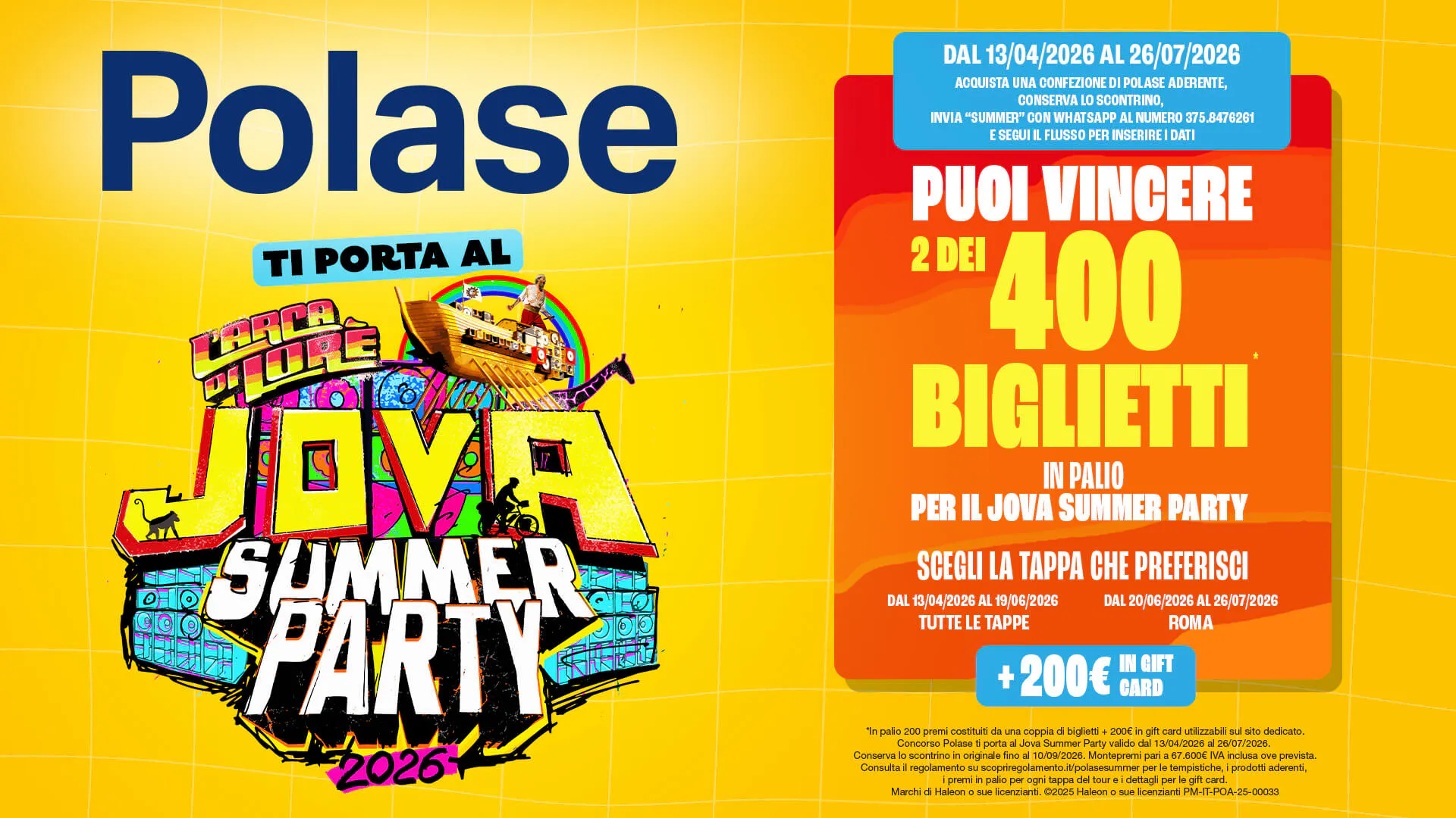 Polase TI PORTA AL Larca di  Lore SUMMER PARTY 2026   DAL 13/04/2026 AL 26/07/2026 ACQUISTA UNA CONFEZIONE DI POLASE ADERENTE, CONSERVA LO SCONTRINO, INVIA "SUMMER" CON WHATSAPP AL NUMERO 375.8476261 E SEGUI IL FLUSSO PER INSERIRE I DATI  PUOI VINCERE 2 DEI 400 BIGLIETTI IN PALIO PER IL JOVA SUMMER PARTY  SCEGLI LA TAPPA CHE PREFERISCI DAL 20/06/2026 AL 26/07/2026 ROMA  IN GIFT + 200€ CARD  "In palio 200 premi costituiti da una coppia di biglietti + 200€ in gift card utilizzabili sul sito dedicato. Concorso Polase ti porta al Jova Summer Party valido dal 13/04/2026 al 26/07/2026. Conserva lo scontrino in originale fino al 10/09/2026. Montepremi pari a 67.600€ IVA inclusa ove prevista. Consulta il regolamento su scopriregolamento.it/polasesummer per le tempistiche, i prodotti aderenti, i premi in palio per ogni tappa del tour e i dettagli per le gift card. Marchi di Haleon o sue licenzianti. @2025 Haleon o sue licenzianti PM-IT-POA-25-00033