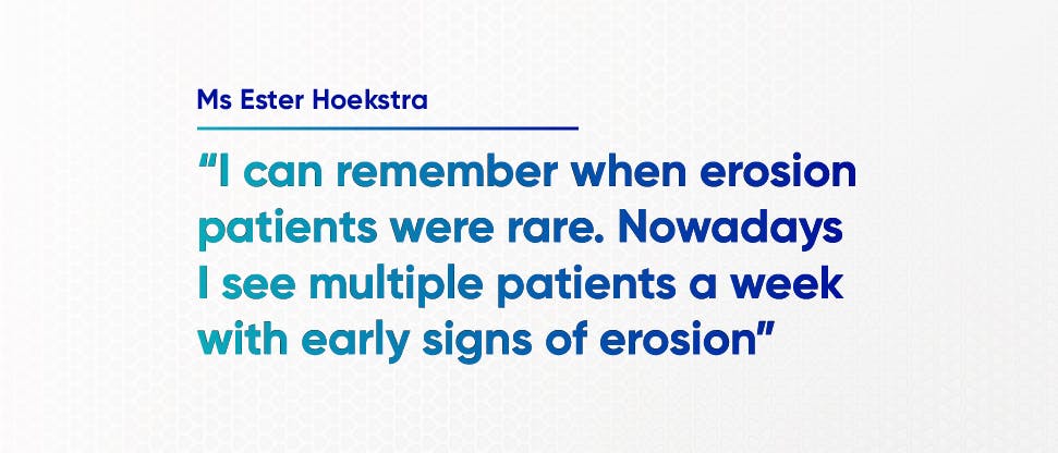 “I can remember when erosion patients were rare. Nowadays I see multiple patients a week with early signs of erosion” - Ms Ester Hoekstra