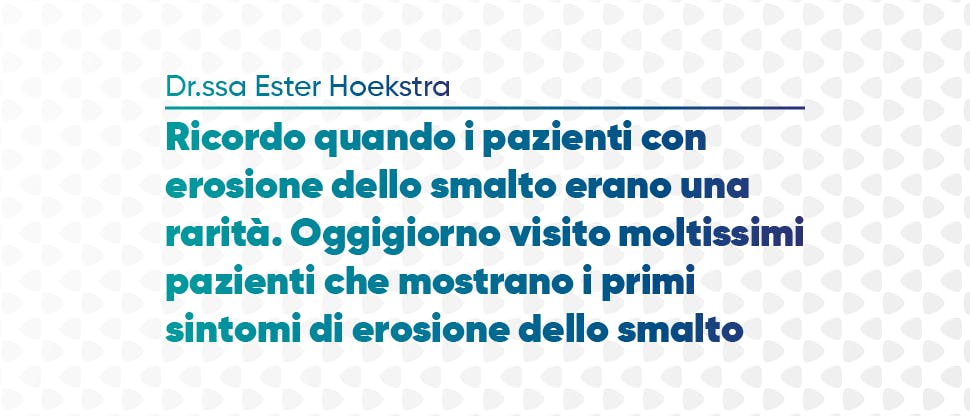 “Ricordo quando i pazienti con erosione erano una rarità. Ora vedo più pazienti ogni settimana con segni precoci d’erosione” – Dott.ssa Ester Hoekstra