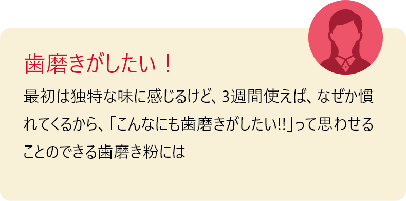 歯磨きがしたい！最初は独特な味に感じるけど、3週間使えば、なぜか慣れてくるから、「こんなにも歯磨きがしたい!!」って思わせることのできる歯磨き粉には 初めて出会いました。