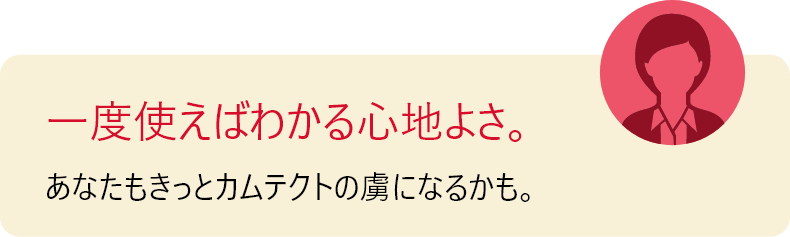 一度使えばわかる心地よさ。 あなたもきっとカムテクトの虜になるかも。