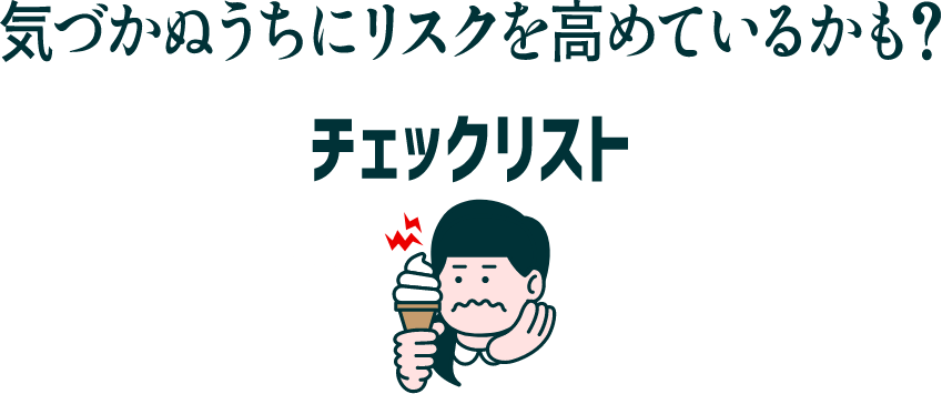気づかぬうちにリスクを高めているかも? チェックリスト