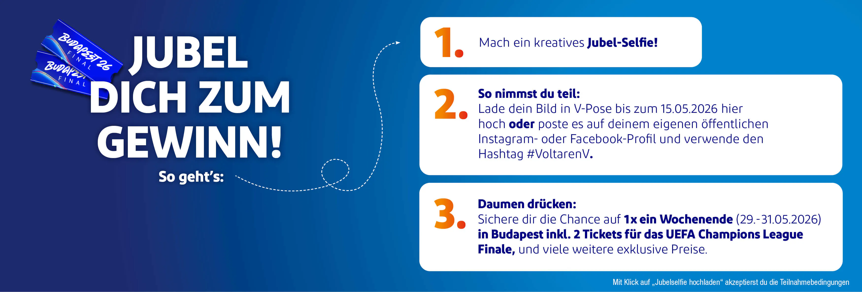 JUBEL DICH ZUM GEWINN! So geht's: 1. Mach ein kreatives Jubel-Selfie!  2. So nimmst du teil: Lade dein Bild in V-Pose bis zum 15.05.2026 hier hoch oder poste es auf deinem eigenen öffentlichen Instagram- oder Facebook-Profil und verwende den Hashtag #[einzufügen].  3.  Daumen drücken: Sichere dir die Chance auf 1x ein Wochenende (29 .- 31.05.2026) in Budapest inkl. 2 Tickets fur das UEFA Champions League Finale, und viele weitere exklusive Preise.
