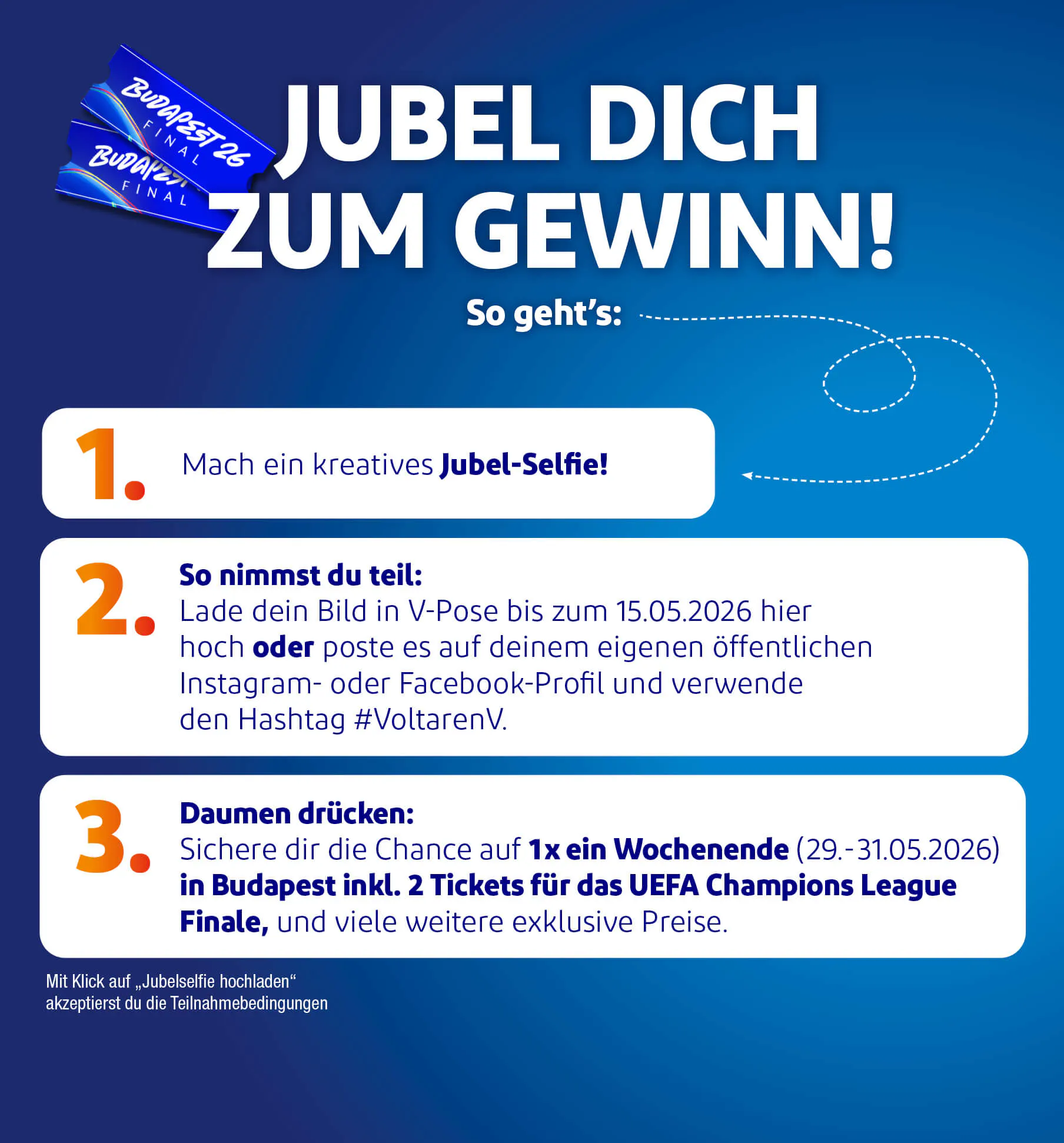 JUBEL DICH ZUM GEWINN! So geht's: 1. Mach ein kreatives Jubel-Selfie!  2. So nimmst du teil: Lade dein Bild in V-Pose bis zum 15.05.2026 hier hoch oder poste es auf deinem eigenen öffentlichen Instagram- oder Facebook-Profil und verwende den Hashtag #[einzufügen].  3.  Daumen drücken: Sichere dir die Chance auf 1x ein Wochenende (29 .- 31.05.2026) in Budapest inkl. 2 Tickets fur das UEFA Champions League Finale, und viele weitere exklusive Preise.